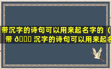 带沉字的诗句可以用来起名字的（带 🍁 沉字的诗句可以用来起名 🌲 字的有哪些）